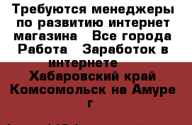 Требуются менеджеры по развитию интернет-магазина - Все города Работа » Заработок в интернете   . Хабаровский край,Комсомольск-на-Амуре г.